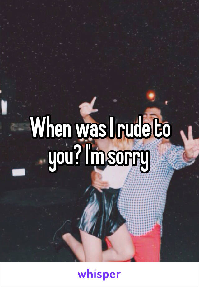 When was I rude to you? I'm sorry 