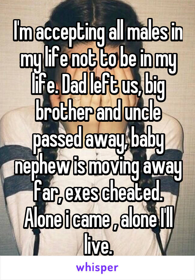 I'm accepting all males in my life not to be in my life. Dad left us, big brother and uncle passed away, baby nephew is moving away far, exes cheated. Alone i came , alone I'll live.