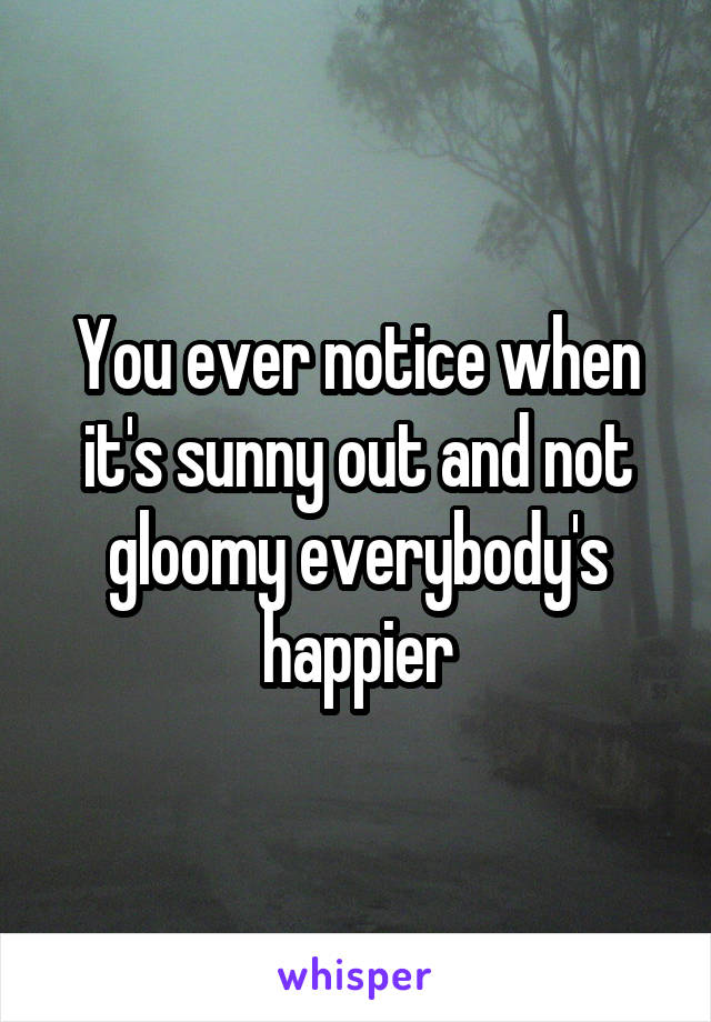You ever notice when it's sunny out and not gloomy everybody's happier