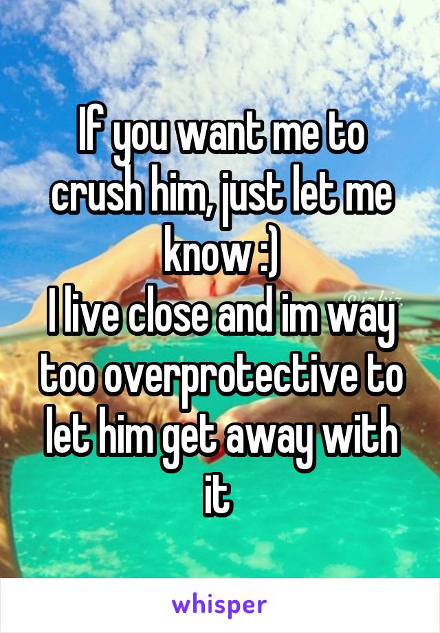 If you want me to crush him, just let me know :)
I live close and im way too overprotective to let him get away with it 