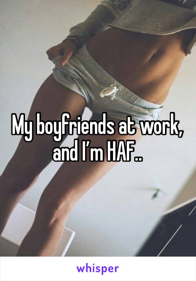 My boyfriends at work, and I’m HAF.. 