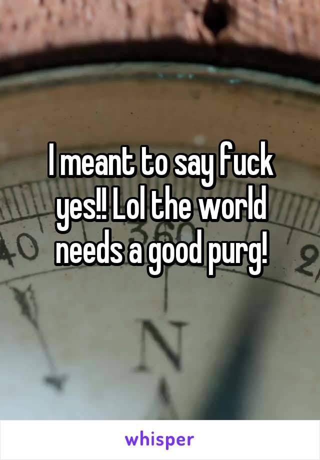 I meant to say fuck yes!! Lol the world needs a good purg!
