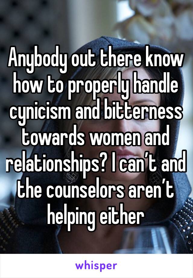 Anybody out there know how to properly handle cynicism and bitterness towards women and relationships? I can’t and the counselors aren’t helping either 