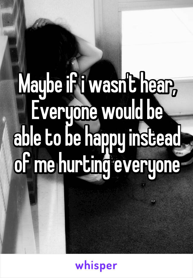 Maybe if i wasn't hear,
Everyone would be able to be happy instead of me hurting everyone 