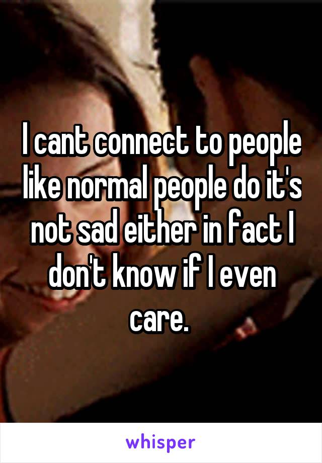 I cant connect to people like normal people do it's not sad either in fact I don't know if I even care. 
