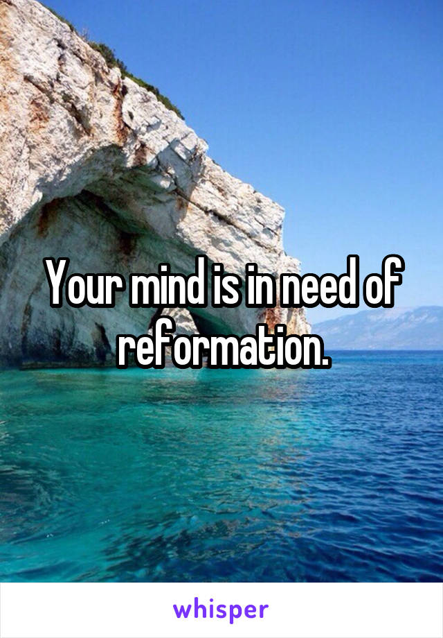 Your mind is in need of reformation.