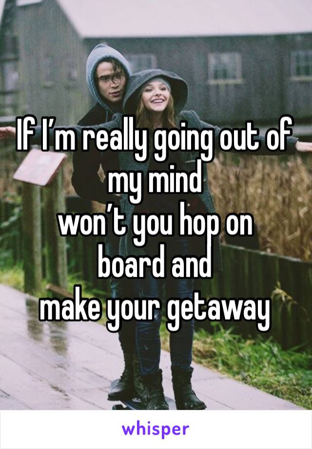 If I’m really going out of my mind 
won’t you hop on board and 
make your getaway