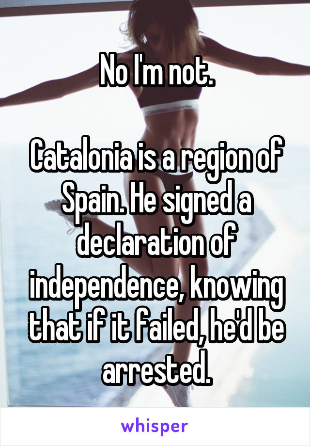 No I'm not.

Catalonia is a region of Spain. He signed a declaration of independence, knowing that if it failed, he'd be arrested.