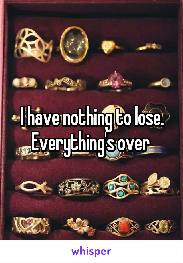I have nothing to lose.
Everything's over 