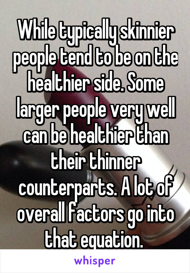 While typically skinnier people tend to be on the healthier side. Some larger people very well can be healthier than their thinner counterparts. A lot of overall factors go into that equation. 