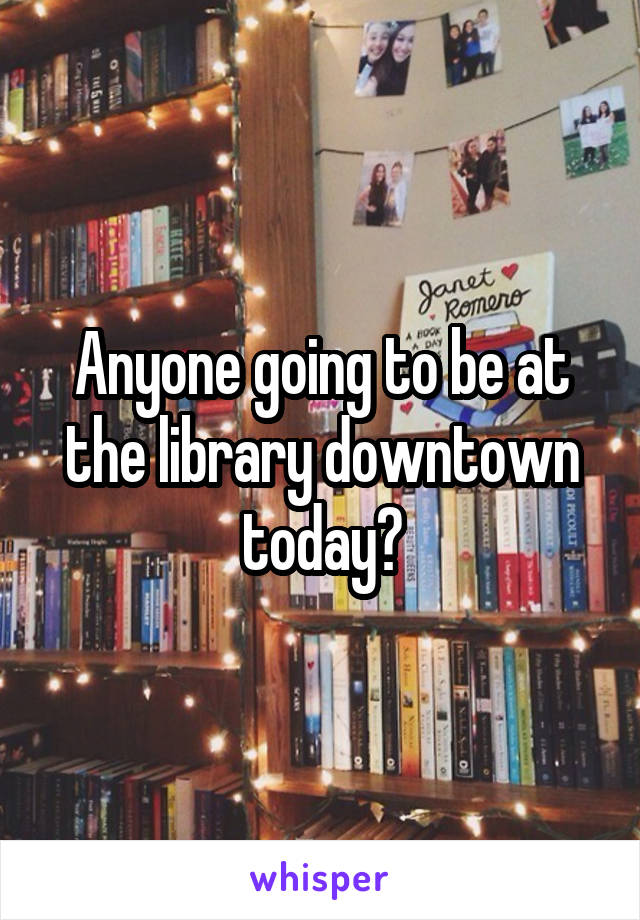 Anyone going to be at the library downtown today?