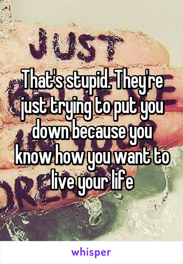 That's stupid. They're just trying to put you down because you know how you want to live your life