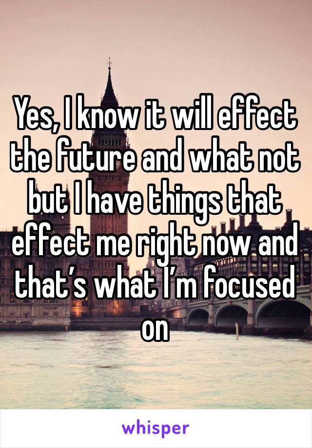 Yes, I know it will effect the future and what not but I have things that effect me right now and that’s what I’m focused on