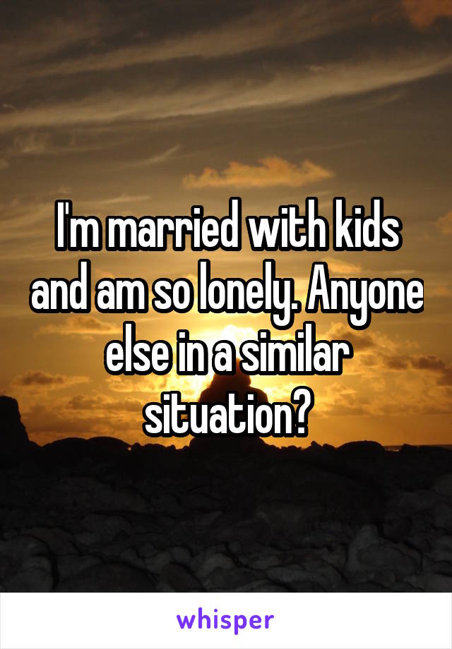 I'm married with kids and am so lonely. Anyone else in a similar situation?