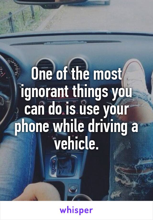 One of the most ignorant things you can do is use your phone while driving a vehicle.