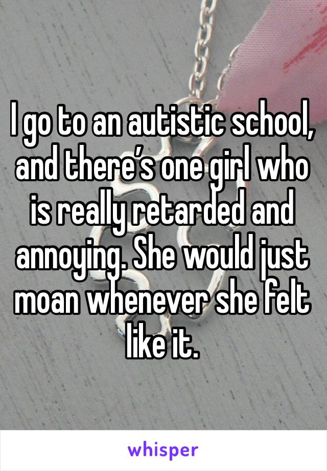 I go to an autistic school, and there’s one girl who is really retarded and annoying. She would just moan whenever she felt like it. 