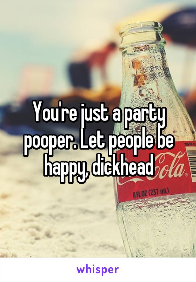 You're just a party pooper. Let people be happy, dickhead