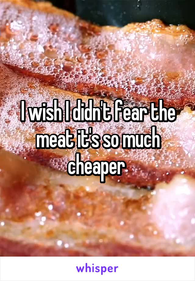 I wish I didn't fear the meat it's so much cheaper 