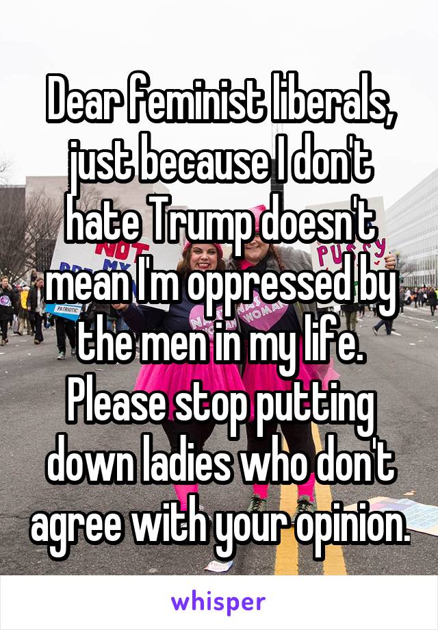 Dear feminist liberals,
just because I don't hate Trump doesn't mean I'm oppressed by the men in my life. Please stop putting down ladies who don't agree with your opinion.
