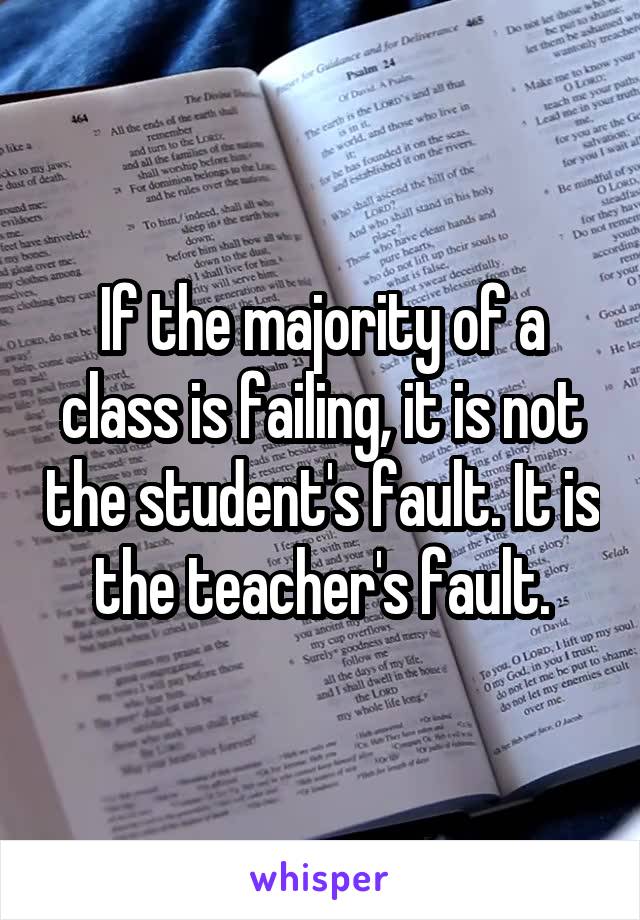 If the majority of a class is failing, it is not the student's fault. It is the teacher's fault.