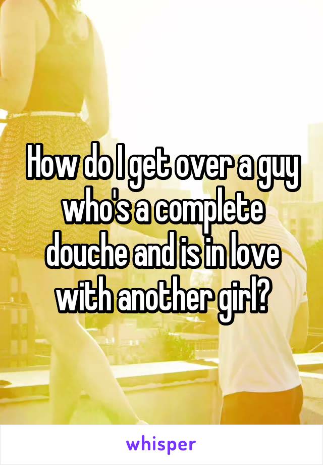 How do I get over a guy who's a complete douche and is in love with another girl?