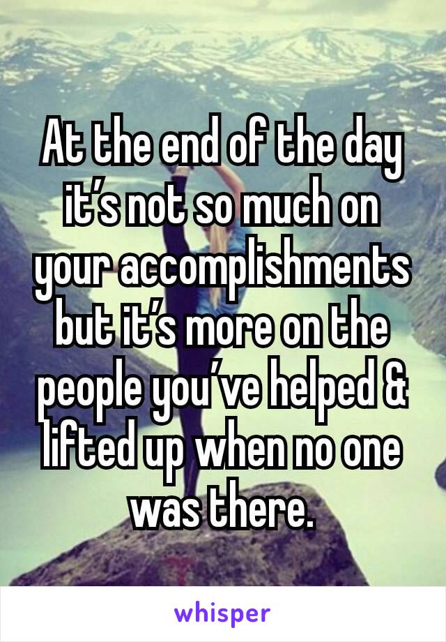 At the end of the day it’s not so much on your accomplishments but it’s more on the people you’ve helped & lifted up when no one was there.