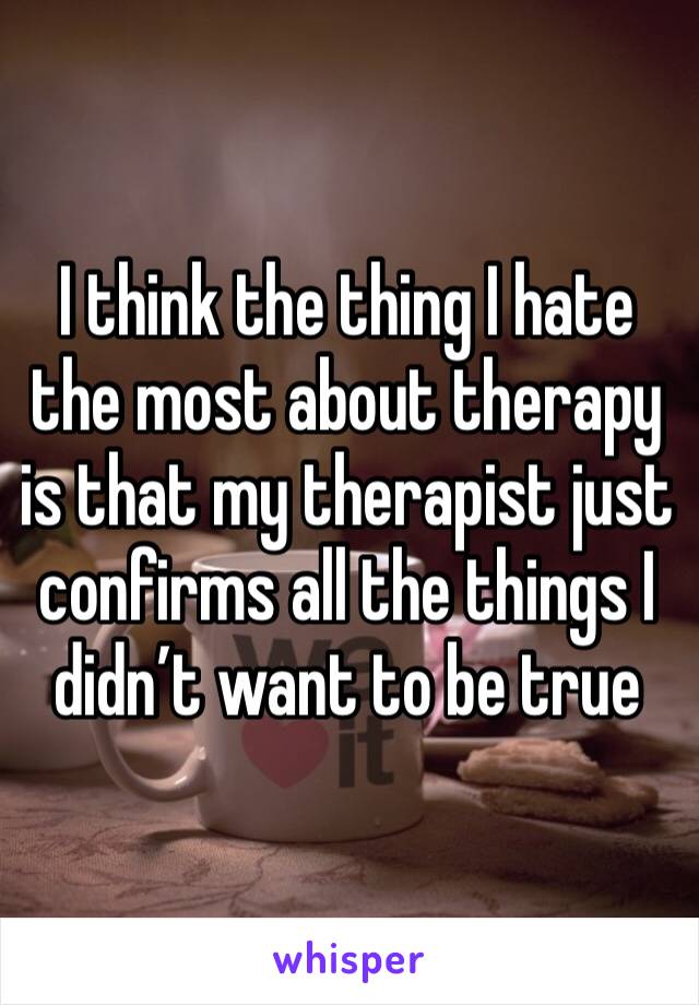 I think the thing I hate the most about therapy is that my therapist just confirms all the things I didn’t want to be true 