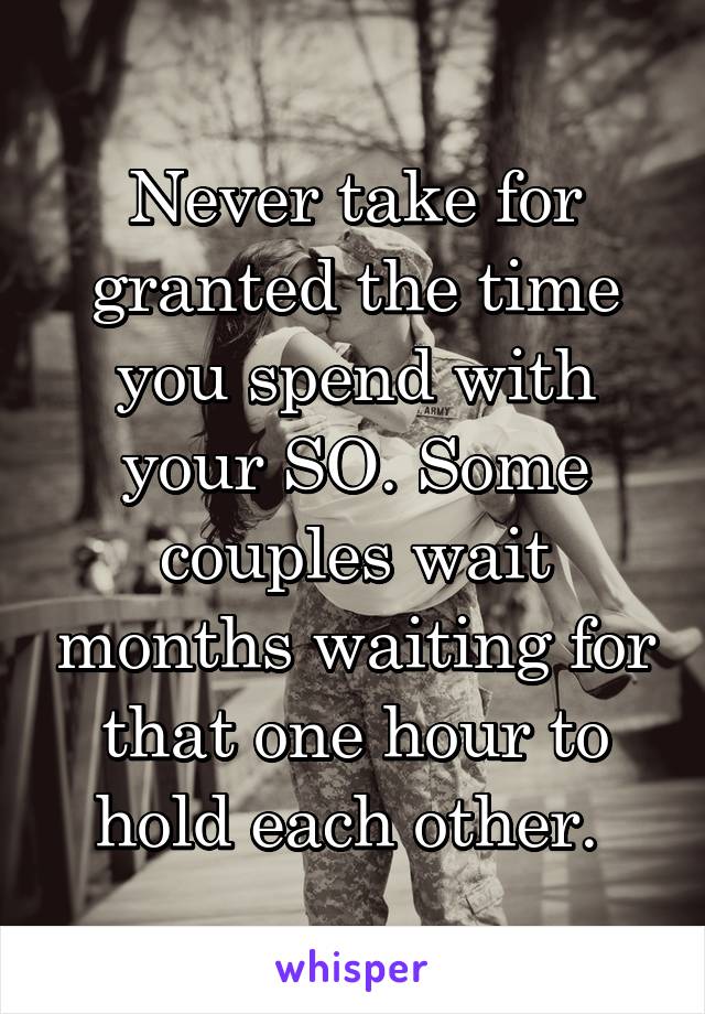 Never take for granted the time you spend with your SO. Some couples wait months waiting for that one hour to hold each other. 