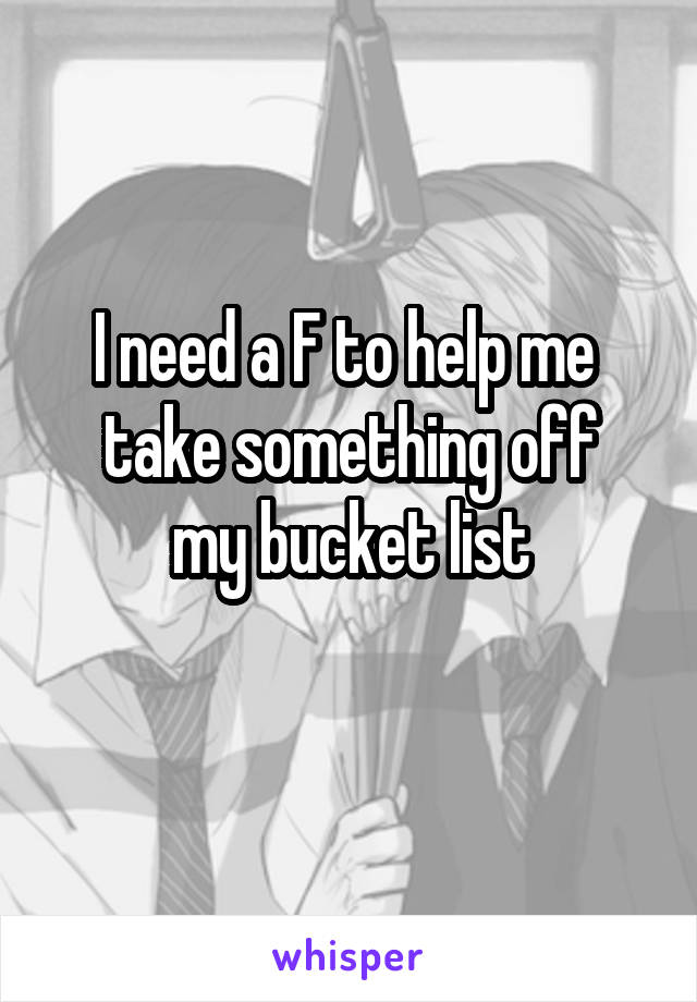 I need a F to help me 
take something off my bucket list
