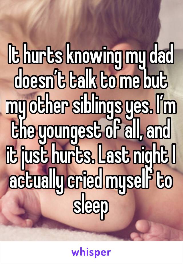 It hurts knowing my dad doesn’t talk to me but my other siblings yes. I’m the youngest of all, and it just hurts. Last night I actually cried myself to sleep
