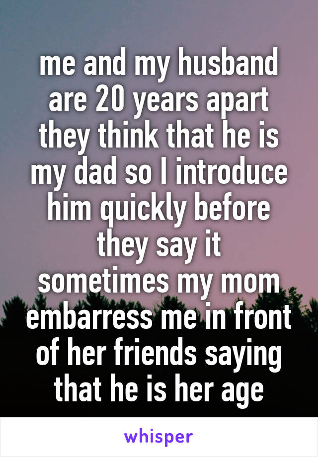me and my husband are 20 years apart
they think that he is my dad so I introduce him quickly before they say it
sometimes my mom embarress me in front of her friends saying that he is her age