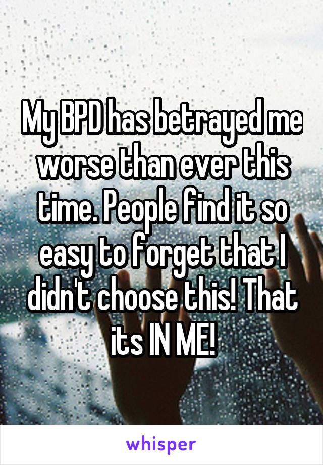My BPD has betrayed me worse than ever this time. People find it so easy to forget that I didn't choose this! That its IN ME!