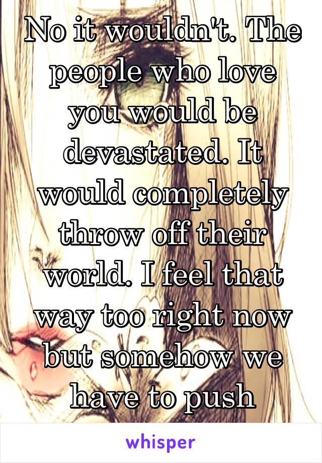No it wouldn't. The people who love you would be devastated. It would completely throw off their world. I feel that way too right now but somehow we have to push through. 