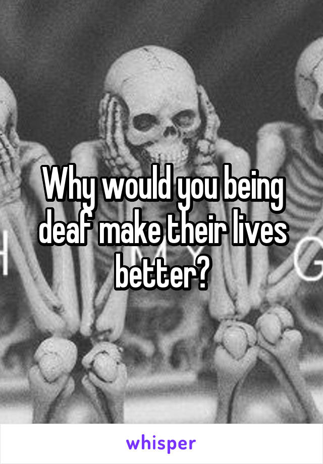 Why would you being deaf make their lives better?