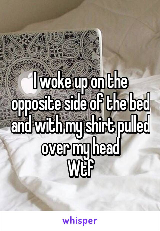 
I woke up on the opposite side of the bed and with my shirt pulled over my head
Wtf