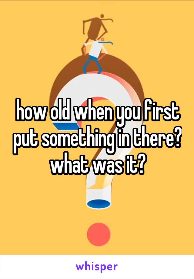 how old when you first put something in there? what was it?