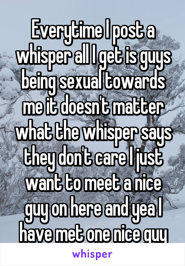 Everytime I post a whisper all I get is guys being sexual towards me it doesn't matter what the whisper says they don't care I just want to meet a nice guy on here and yea I have met one nice guy