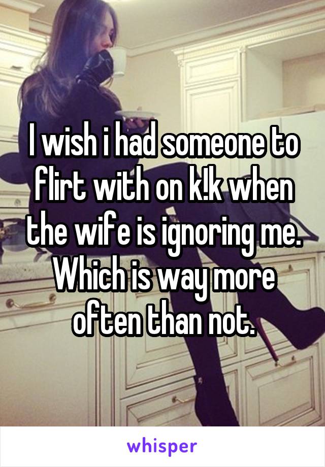 I wish i had someone to flirt with on k!k when the wife is ignoring me. Which is way more often than not.