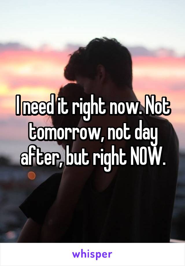 I need it right now. Not tomorrow, not day after, but right NOW.