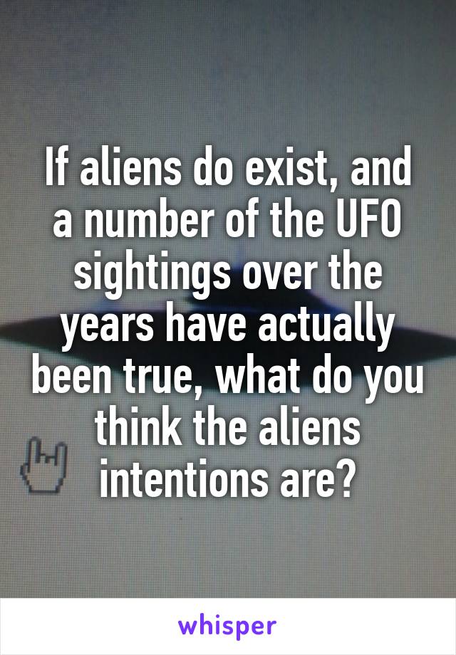 If aliens do exist, and a number of the UFO sightings over the years have actually been true, what do you think the aliens intentions are?