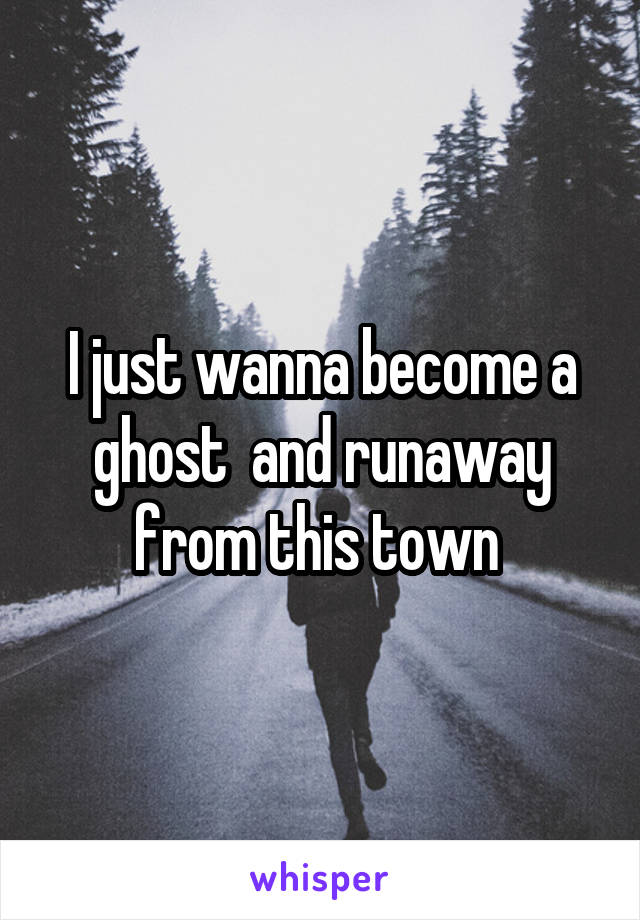I just wanna become a ghost  and runaway from this town 