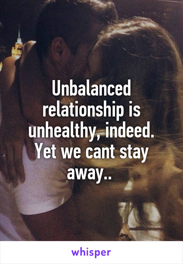 Unbalanced relationship is unhealthy, indeed.
Yet we cant stay away.. 