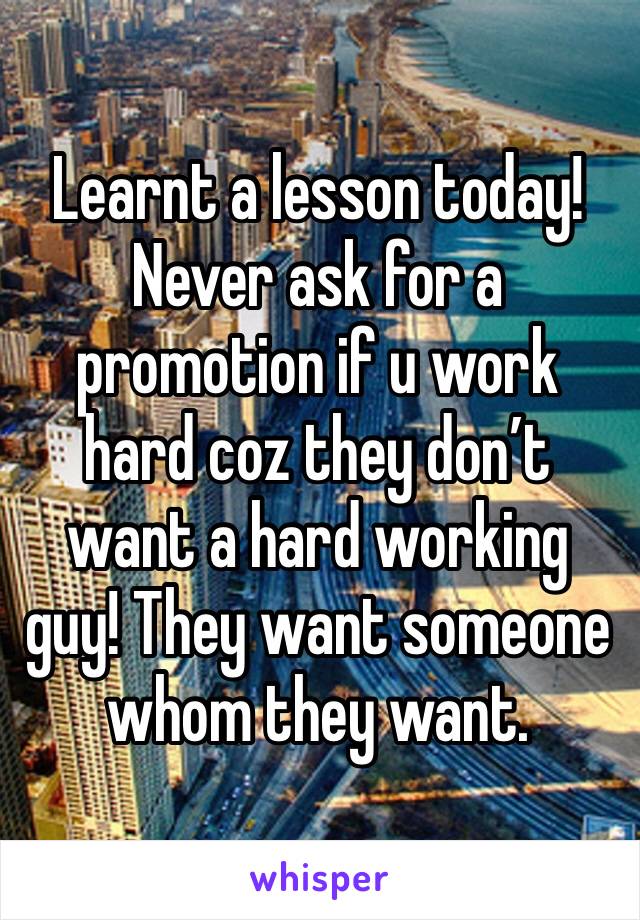 Learnt a lesson today! Never ask for a promotion if u work hard coz they don’t want a hard working guy! They want someone whom they want.