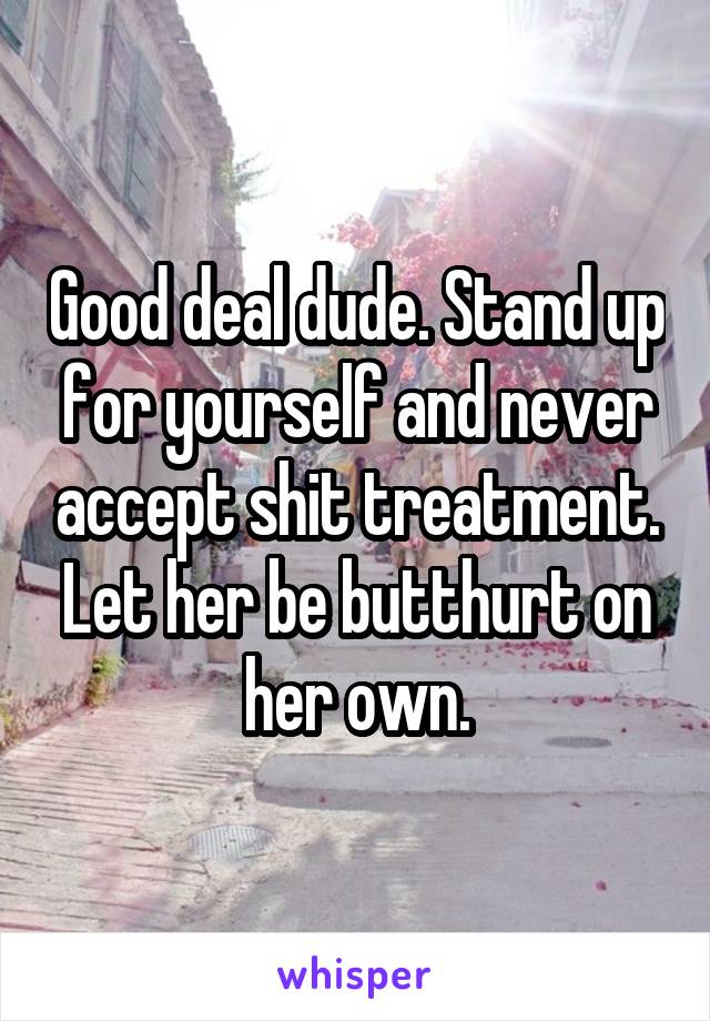 Good deal dude. Stand up for yourself and never accept shit treatment. Let her be butthurt on her own.