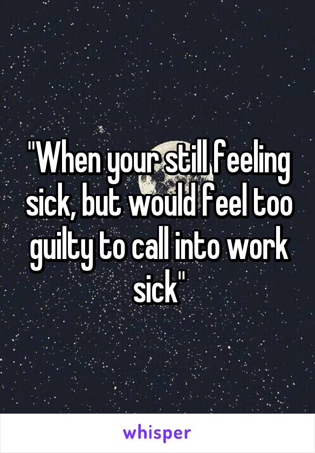 "When your still feeling sick, but would feel too guilty to call into work sick"
