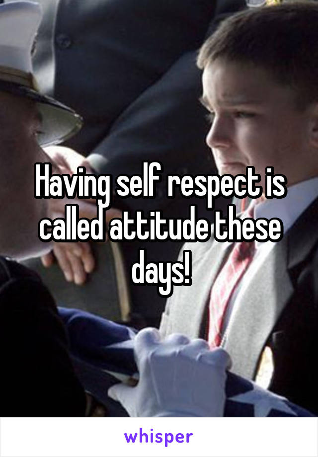 Having self respect is called attitude these days!