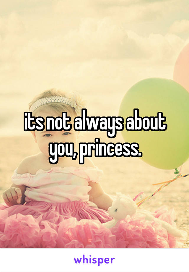 its not always about you, princess.