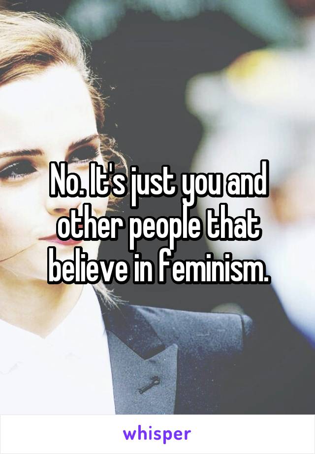 No. It's just you and other people that believe in feminism.