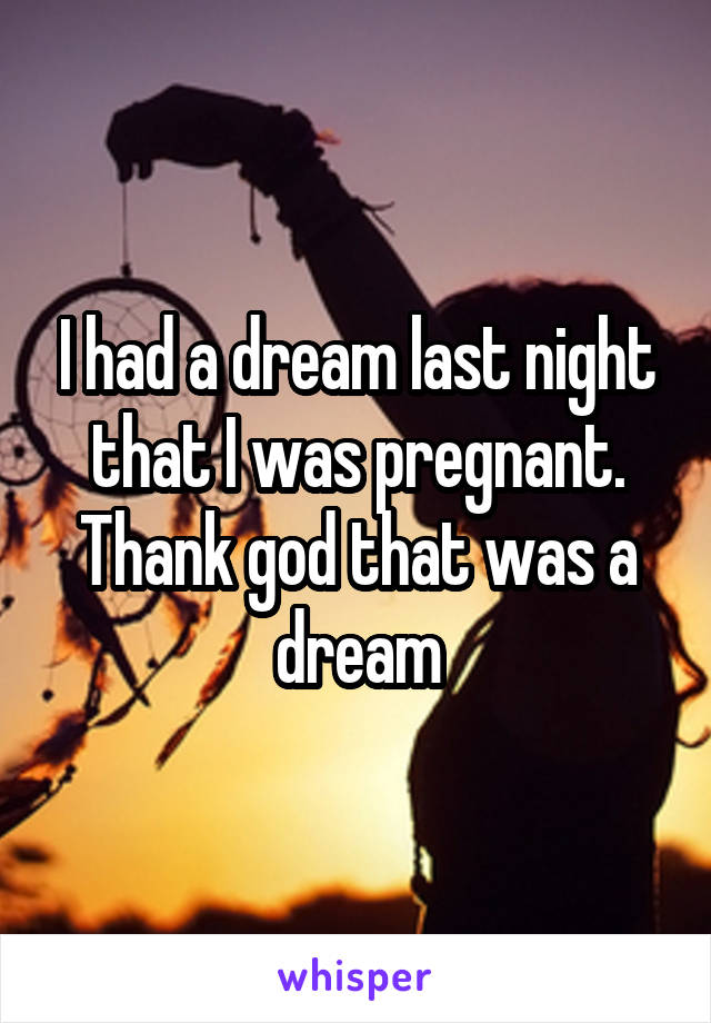 I had a dream last night that I was pregnant. Thank god that was a dream