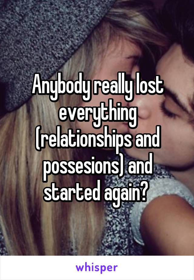 Anybody really lost everything (relationships and possesions) and started again? 